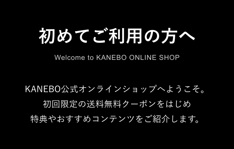 初めてご利用の方へ Welcome to KANEBO ONLINE SHOP KANEBO公式オンラインショップへようこそ。初回限定の送料無料クーポンをはじめ特典やおすすめコンテンツをご紹介します。