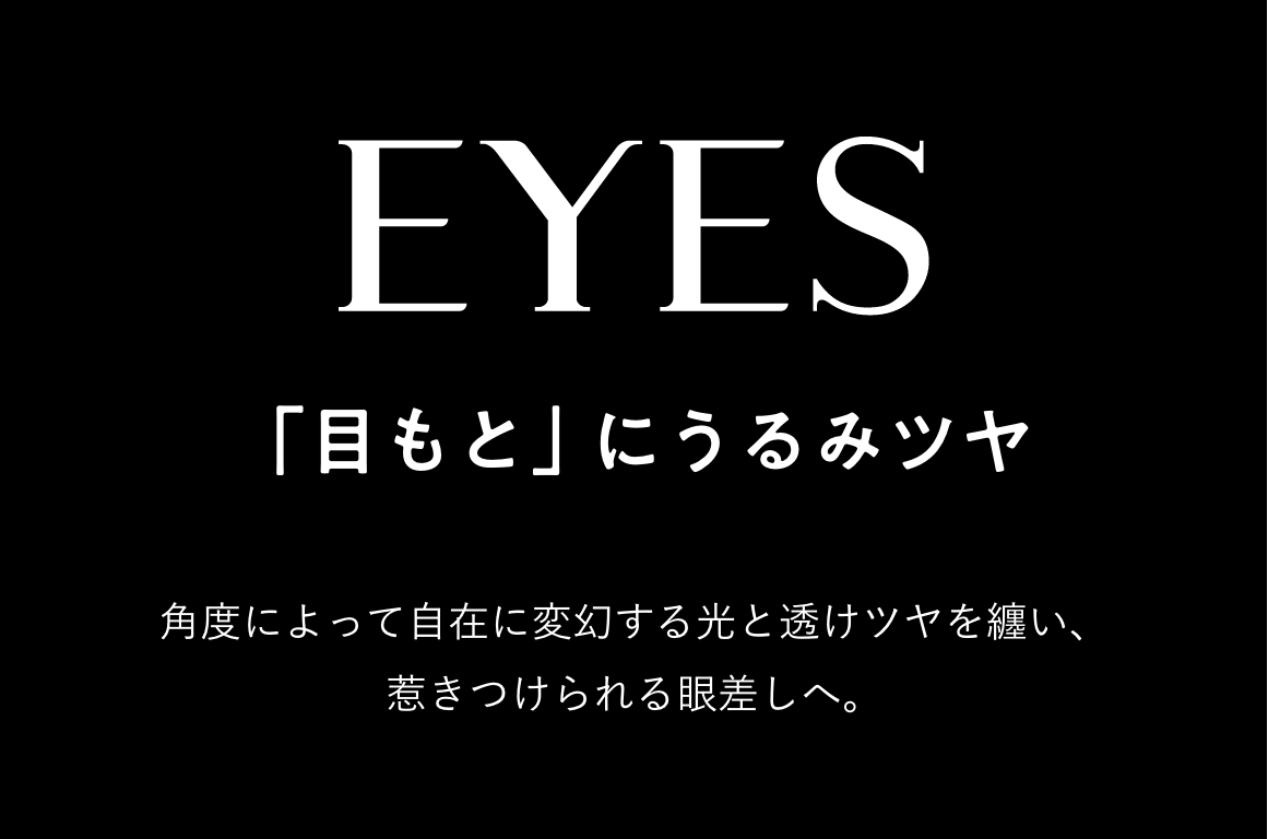 EYES 「目もと」にうるみツヤ 角度によって自在に変幻する光と透けツヤを纏い、惹きつけられる眼差しへ。