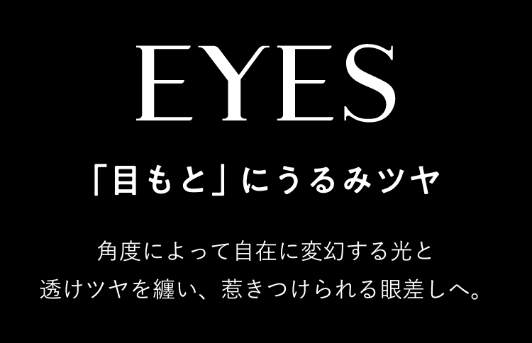 EYES 「目もと」にうるみツヤ 角度によって自在に変幻する光と透けツヤを纏い、惹きつけられる眼差しへ。
