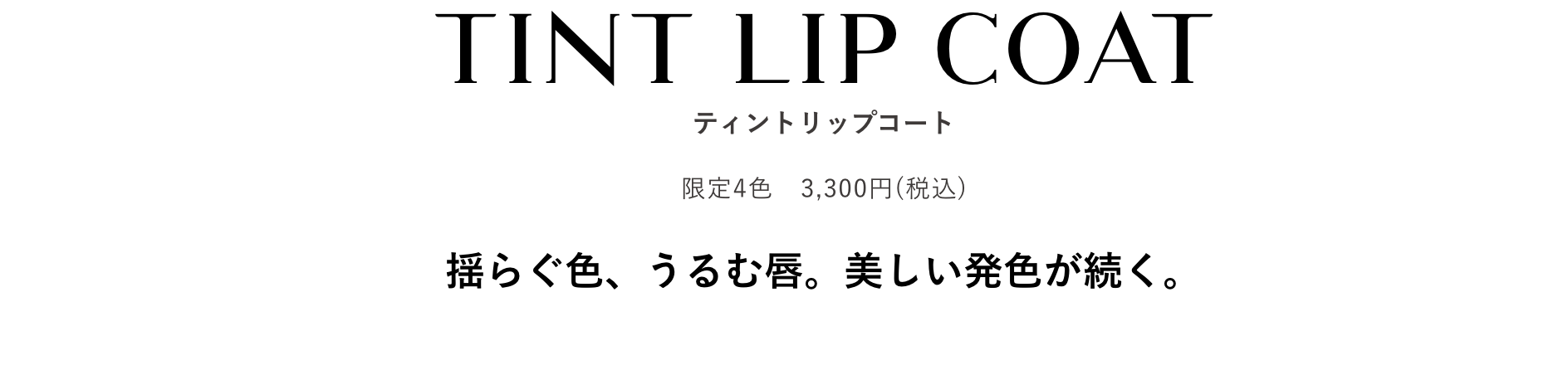 TINT LIP COAT ティントリップコート 限定4色　3,300円(税込) 揺らぐ色、うるむ唇。美しい発色が続く。